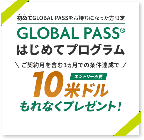 初めてGLOBAL PASSをお持ちになった方限定 GLOBAL PASS®はじめてプログラム ご契約月を含む3ヵ月での条件達成で10米ドルもれなくプレゼント！エントリー不要