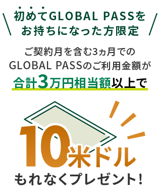 初めてGLOBAL PASSをお持ちになった方限定 ご契約月を含む3ヵ月でのGLOBAL PASSのご利用金額が合計3万円相当額以上で 10米ドルもれなくプレゼント！
