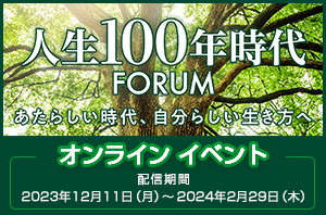 人生100年時代FORUM あたらしい時代、自分らしい生き方へ オンライン イベント 配信期間 2023年12月11日（月）～2024年2月29日（木）