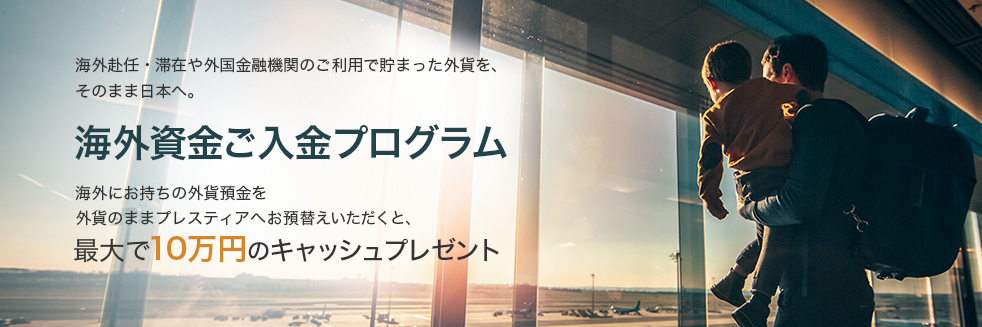 海外赴任・滞在や外国金融機関のご利用で貯まった外貨を、そのまま日本へ。 海外資金ご入金プログラム 海外にお持ちの外貨預金をプレスティアへお預替えいただくと、最大で10万円のキャッシュプレゼント