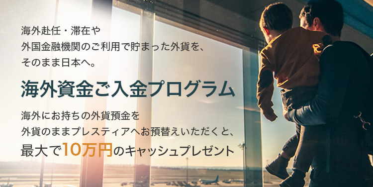 海外赴任・滞在や外国金融機関のご利用で貯まった外貨を、そのまま日本へ。 海外資金ご入金プログラム 海外にお持ちの外貨預金をプレスティアへお預替えいただくと、最大で10万円のキャッシュプレゼント