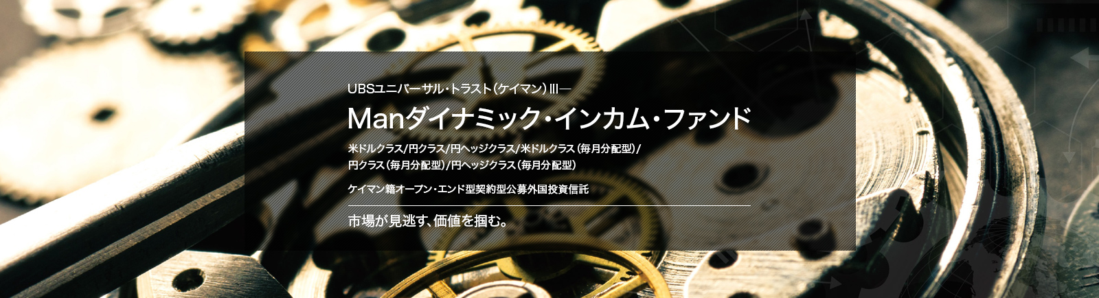 UBSユニバーサル・トラスト（ケイマン）Ⅲ－Manダイナミック・インカム・ファンド 米ドルクラス/円クラス/円ヘッジクラス/米ドルクラス（毎月分配型）/円クラス（毎月分配型）/円ヘッジクラス（毎月分配型）ケイマン籍オープン・エンド型契約型公募外国投資信託市場が見逃す、価値を掴む。