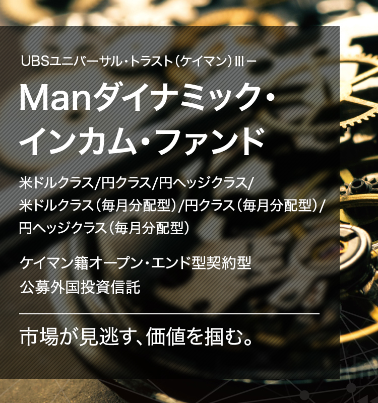 UBSユニバーサル・トラスト（ケイマン）Ⅲ－Manダイナミック・インカム・ファンド 米ドルクラス/円クラス/円ヘッジクラス/米ドルクラス（毎月分配型）/円クラス（毎月分配型）/円ヘッジクラス（毎月分配型）ケイマン籍オープン・エンド型契約型公募外国投資信託市場が見逃す、価値を掴む。