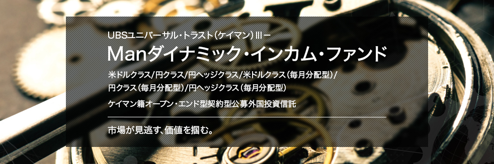 UBSユニバーサル・トラスト（ケイマン）Ⅲ－Manダイナミック・インカム・ファンド 米ドルクラス/円クラス/円ヘッジクラス/米ドルクラス（毎月分配型）/円クラス（毎月分配型）/円ヘッジクラス（毎月分配型）ケイマン籍オープン・エンド型契約型公募外国投資信託市場が見逃す、価値を掴む。