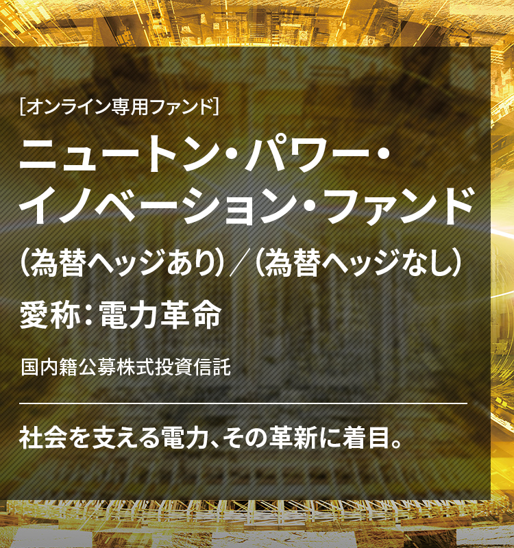 ［オンライン専用ファンド］ ニュートン・パワー・イノベーション・ファンド（為替ヘッジあり）／（為替ヘッジなし） 愛称：電力革命 国内籍公募株式投資信託 社会を支える電力、その革新に着目。