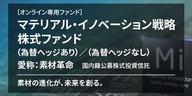 ［オンライン専用ファンド］ マテリアル・イノベーション戦略株式ファンド （為替ヘッジあり）／（為替ヘッジなし） 愛称：素材革命 国内籍公募株式投資信託 素材の進化が、未来を創る。