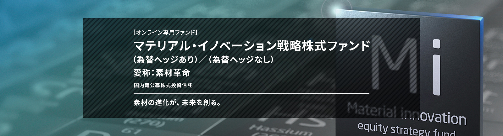 ［オンライン専用ファンド］ マテリアル・イノベーション戦略株式ファンド （為替ヘッジあり）／（為替ヘッジなし） 愛称：素材革命 国内籍公募株式投資信託 素材の進化が、未来を創る。
