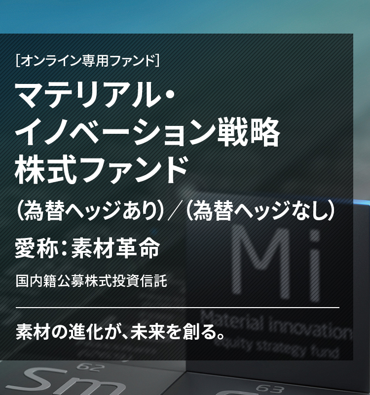 ［オンライン専用ファンド］ マテリアル・イノベーション戦略株式ファンド （為替ヘッジあり）／（為替ヘッジなし） 愛称：素材革命 国内籍公募株式投資信託 素材の進化が、未来を創る。