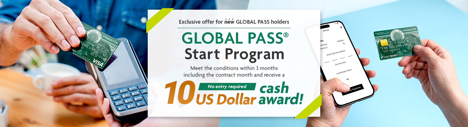 Exclusive offer for new GLOBAL PASS holders GLOBAL PASS® Start Program Meet the conditions within 3 months including the contract month and receive a 10 US Dollar cash award! No entry required GPcardBimg