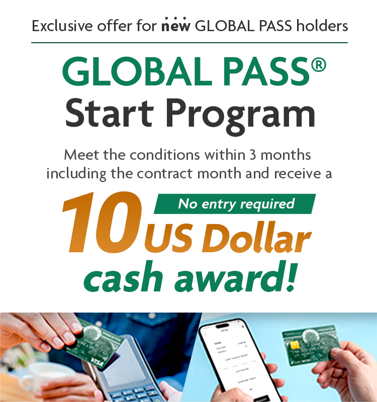 Exclusive offer for new GLOBAL PASS holders GLOBAL PASS® Start Program Meet the conditions within 3 months including the contract month and receive a 10 US Dollar cash award! No entry required GPcardBimg
