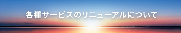 各種サービスのリニューアルについて　詳細はこちら