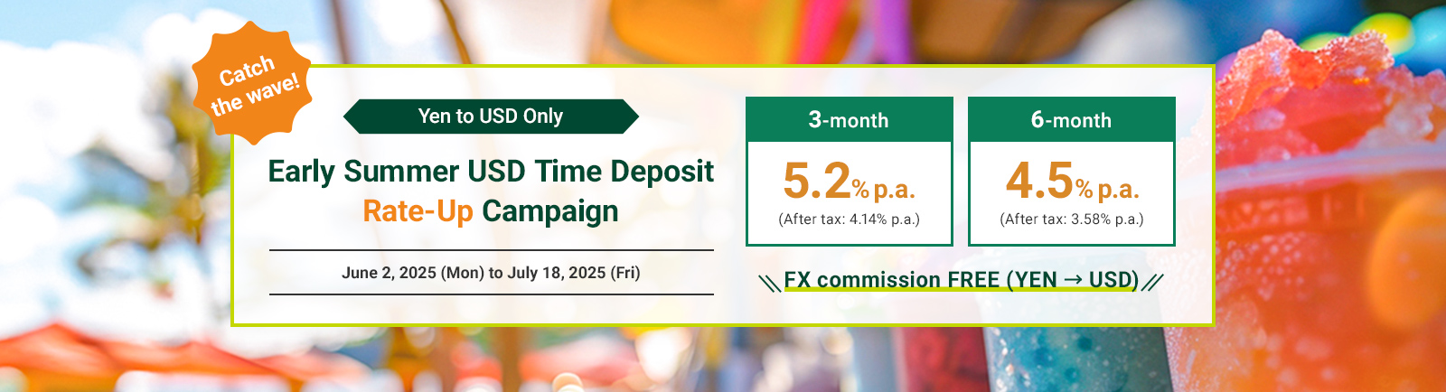 Catch the wave！ Yen to USD Only Early Summer USD Time Deposit Rate-Up Campaign June 2, 2025(Mon) to July 18, 2025 (Fri) 3-month 5.2% p.a (After tax: 4.14% pa.) 6-month 4.5% p.a. (After tax: 3.58% pa.) FX commission FREE(YEN USD)