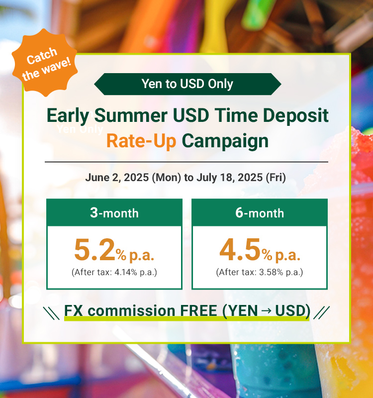 Catch the wave！ Yen to USD Only Early Summer USD Time Deposit Rate-Up Campaign June 2, 2025(Mon) to July 18, 2025 (Fri) 3-month 5.2% p.a (After tax: 4.14% pa.) 6-month 4.5% p.a. (After tax: 3.58% pa.) FX commission FREE(YEN USD)