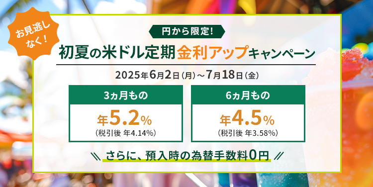 お見逃しなく！ 円から限定！ 初夏の米ドル定期 金利アップキャンペーン 2025年6月2日(月)～7月18日(金) 3ヵ月もの 年5.2%(税引後 年4.14%) 6ヵ月もの 年4.5%(税引後 年3.58%) さらに、預入時の為替手数料0円