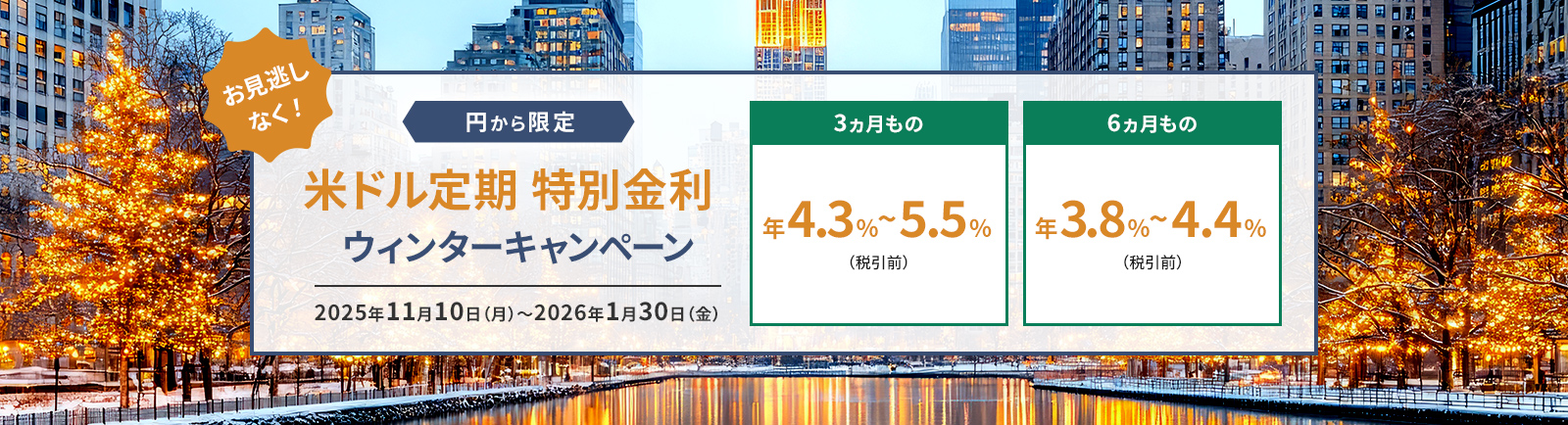 お見逃しなく！ 円から限定！ 米ドル定期 特別金利ウィンターキャンペーン 2025年11月10日(月)～2026年1月30日(金) 3ヵ月もの 年4.3~5.5%(税引前) 6ヵ月もの 年3.8~4.4%%(税引前) 
