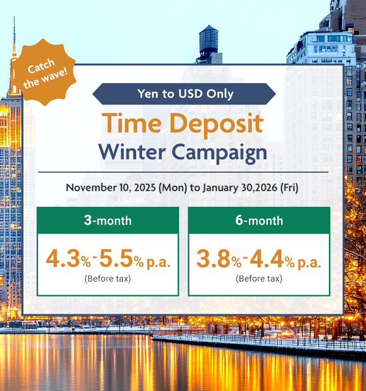 Catch the wave! Yen to USD Only Time Deposit Winter Campaign November 10, 2025(Mon) to January 30,2026 (Fri)