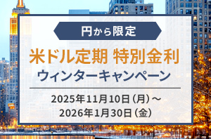 お見逃しなく！ 円から限定！ 米ドル定期 特別金利ウィンターキャンペーン 2025年11月10日(月)～2026年1月30日(金) 3ヵ月もの 年4.3~5.5%(税引前) 6ヵ月もの 年3.8~4.4%%(税引前) 