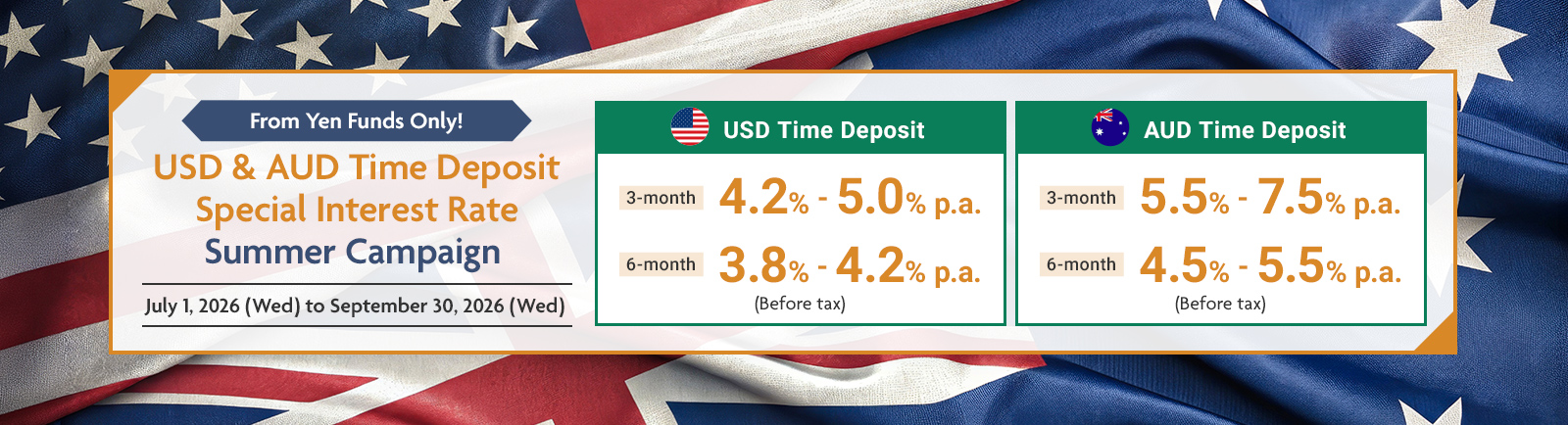 From Yen Funds Only! USD & AUD Time Deposit Special Interest Rate Summer Campaign July 1, 2026 (Wed) to September 30, 2026 (Wed) USD Time Deposit 3-month 4.2%-5.0% p.a. 6-month 3.8%-4.2% p.a (Before tax)  AUD Time Deposit 3-month 5.5%-7.5% p.a. 6-month 4.5%-5.5% p.a (Before tax)