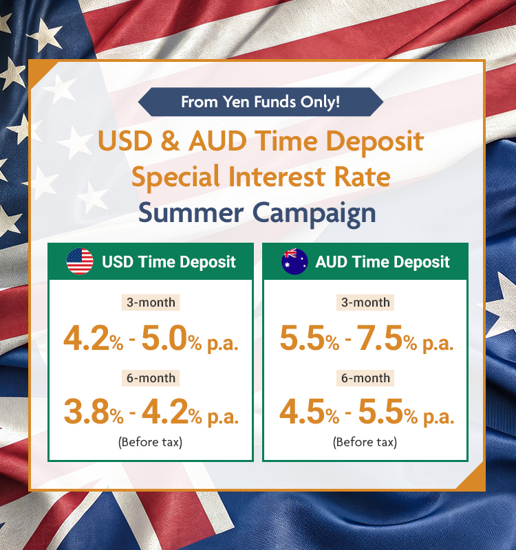 From Yen Funds Only! USD & AUD Time Deposit Special Interest Rate Summer Campaign July 1, 2026 (Wed) to September 30, 2026 (Wed) USD Time Deposit 3-month 4.2%-5.0% p.a. 6-month 3.8%-4.2% p.a (Before tax)  AUD Time Deposit 3-month 5.5%-7.5% p.a. 6-month 4.5%-5.5% p.a (Before tax)