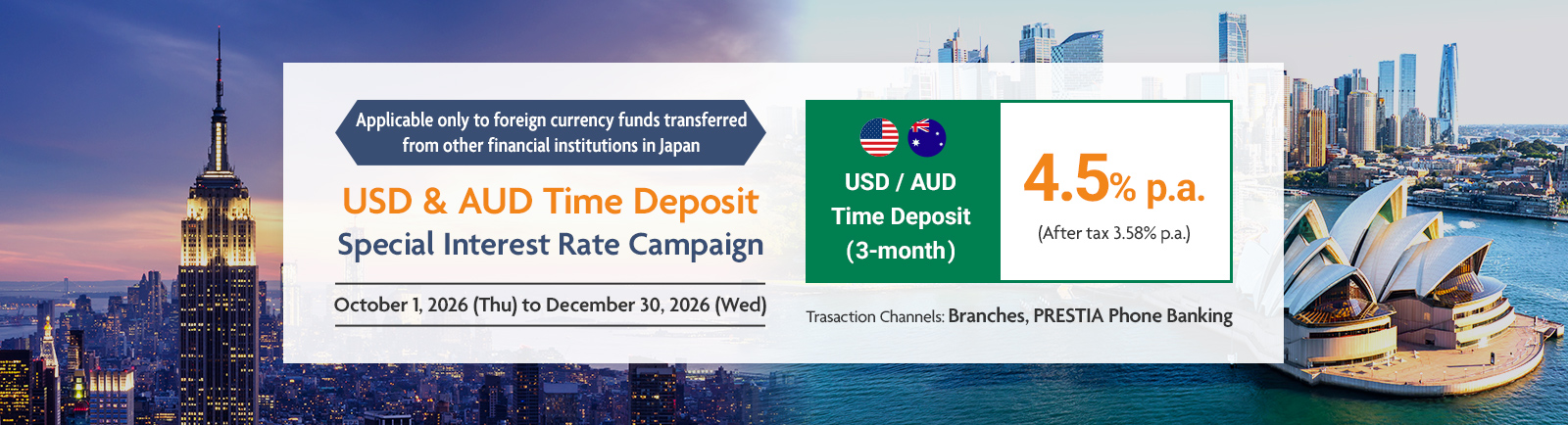 Applicable only to foreign currency funds transferred from other financial institutions in Japan USD & AUD Time Deposit Special Interest Rate Campaign USD / AUD Time Deposit (3-month) 4.5% p.a. (After tax 3.58% p.a.) October 1, 2026 (Thu) to December 30, 2026 (Wed) Trasaction Channels: Branches, PRESTIA Phone Banking