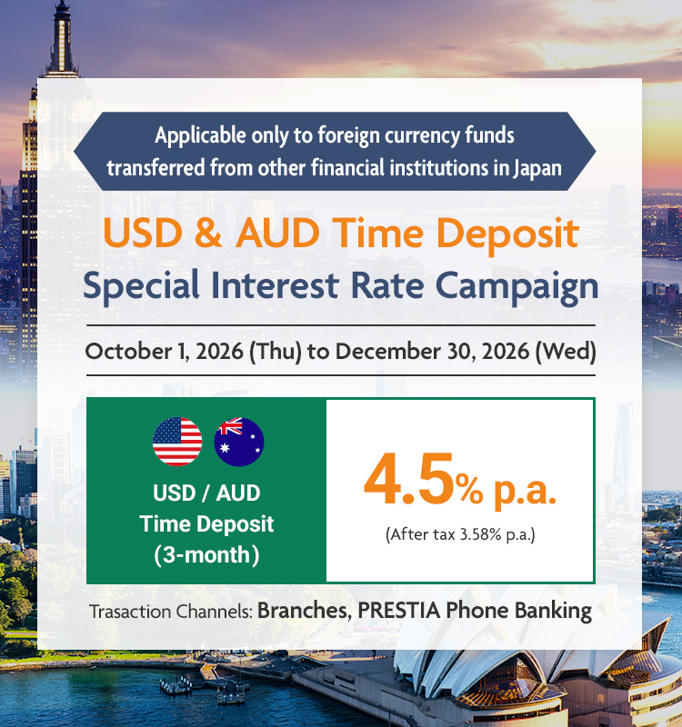 Applicable only to foreign currency funds transferred from other financial institutions in Japan USD & AUD Time Deposit Special Interest Rate Campaign USD / AUD Time Deposit (3-month) 4.5% p.a. (After tax 3.58% p.a.) October 1, 2026 (Thu) to December 30, 2026 (Wed) Trasaction Channels: Branches, PRESTIA Phone Banking