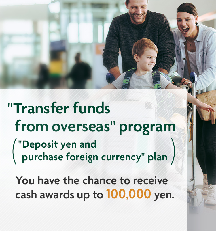 "Transfer funds from overseas" program "Deposit yen and purchase foreign currency" plan. You have the chance to receive cash awards up to 100,000 yen. Extra cash award for PRESTIA GOLD PREMIUM customers!
