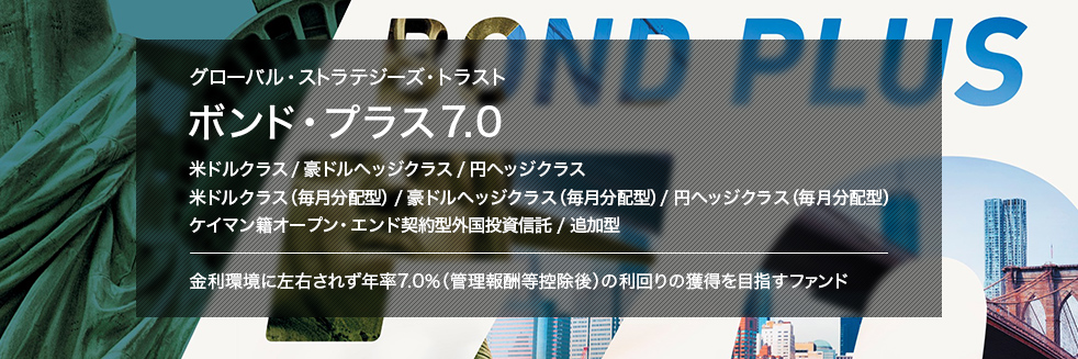 グローバル・ストラテジーズ・トラスト ボンド・プラス7.0 米ドルクラス／豪ドルヘッジクラス／円ヘッジクラス 米ドルクラス（毎月分配型）／豪ドルヘッジクラス（毎月分配型）／円ヘッジクラス（毎月分配型） ケイマン籍オープン・エンド契約型外国投資信託／追加型 金利環境に左右されず年率7.0%（管理報酬等控除後）の利回りの獲得を目指すファンド