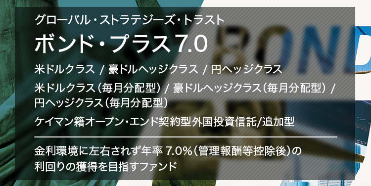 グローバル・ストラテジーズ・トラスト ボンド・プラス7.0 米ドルクラス／豪ドルヘッジクラス／円ヘッジクラス 米ドルクラス（毎月分配型）／豪ドルヘッジクラス（毎月分配型）／円ヘッジクラス（毎月分配型） ケイマン籍オープン・エンド契約型外国投資信託／追加型 金利環境に左右されず年率7.0%（管理報酬等控除後）の利回りの獲得を目指すファンド