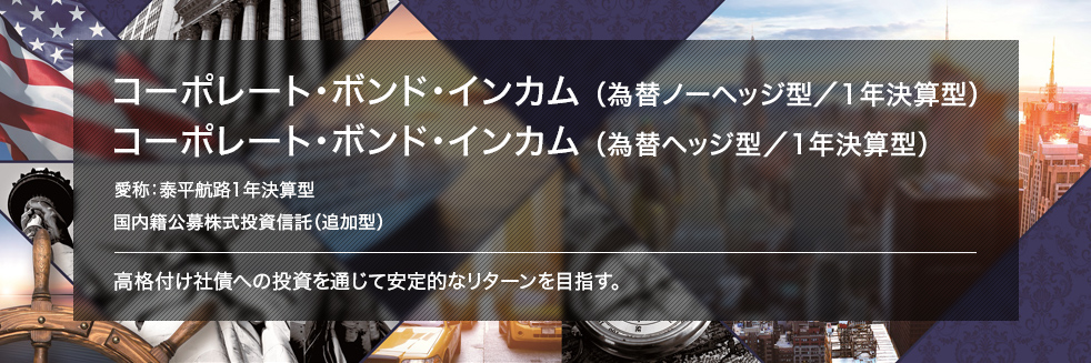 コーポレート・ボンド・インカム （為替ノーヘッジ型／1年決算型） コーポレート・ボンド・インカム（為替ヘッジ型／1年決算型） 愛称：泰平航路1年決算型 国内籍公募株式投資信託（追加型） 高格付け社債への投資を通じて安定的なリターンを目指す。