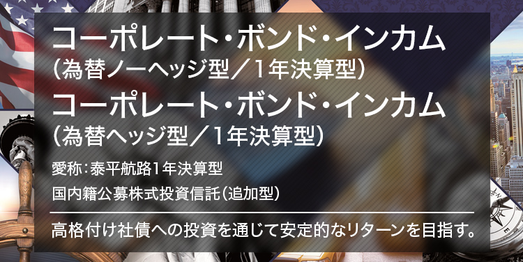 コーポレート・ボンド・インカム （為替ノーヘッジ型／1年決算型） コーポレート・ボンド・インカム（為替ヘッジ型／1年決算型） 愛称：泰平航路1年決算型 国内籍公募株式投資信託（追加型） 高格付け社債への投資を通じて安定的なリターンを目指す。