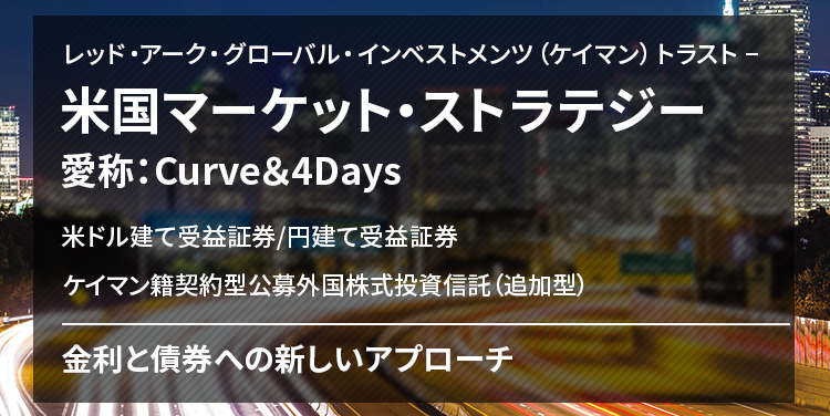 レッド・アーク・グローバル・インベストメンツ（ケイマン）トラスト − 米国マーケット・ストラテジー 愛称：Curve＆4Days 米ドル建て受益証券/円建て受益証券 ケイマン籍契約型公募外国株式投資信託（追加型） 金利と債券への新しいアプローチ