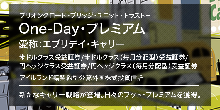 ブリオングロード・ブリッジ・ユニット・トラスト－ One-Day・プレミアム 愛称：エブリデイ・キャリー 米ドルクラス受益証券／米ドルクラス（毎月分配型）受益証券/円ヘッジクラス受益証券／円ヘッジクラス（毎月分配型）受益証券 アイルランド籍契約型公募外国株式投資信託 新たなキャリー戦略が登場。日々のプット・プレミアムを獲得。