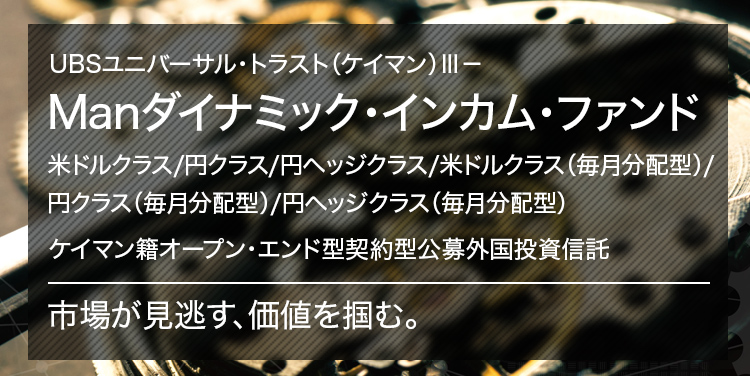 UBSユニバーサル・トラスト（ケイマン）Ⅲ－ Manダイナミック・インカム・ファンド 米ドルクラス/円クラス/円ヘッジクラス/米ドルクラス（毎月分配型）/円クラス（毎月分配型）/円ヘッジクラス（毎月分配型） ケイマン籍オープン・エンド型契約型公募外国投資信託 市場が見逃す、価値を掴む。
