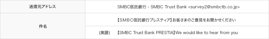 送信元アドレス SMBC信託銀行 - SMBC Trust Bank 件名 【ＳＭＢＣ信託銀行プレスティア】お客さまのご意見をお聞かせください 【ＳＭＢＣ信託銀行プレスティア】お客さまのご意見をお聞かせください 英語 【SMBC Trust Bank PRESTIA】We would like to hear from you