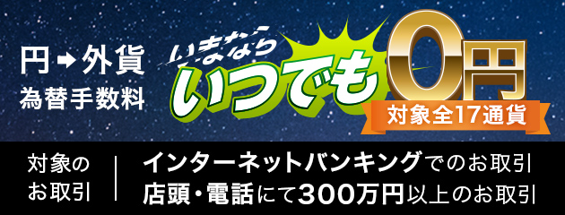 円&rarr;外貨 為替手数料無料 いつでも0円 対象全17通貨 対象のお取引 インターネットバンキングでのお取引 店頭・電話にて300万円以上のお取引