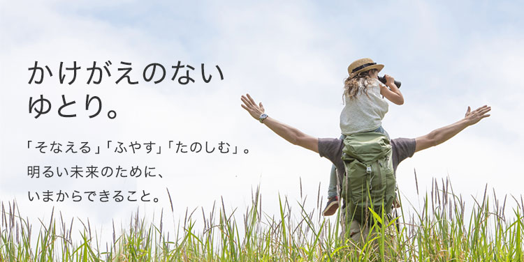 かけがえのないゆとり。「そなえる」「ふやす」「たのしむ」。明るい未来のために、いまからできること。