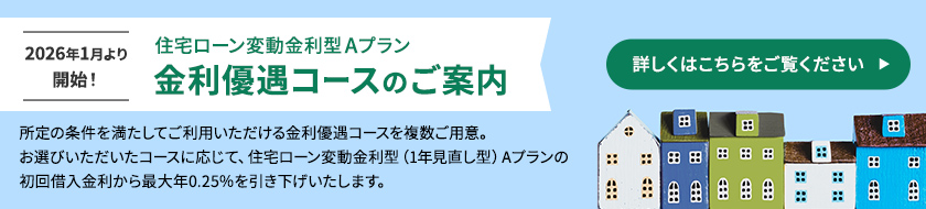 2026年1月より開始！住宅ローン変動金利型Aプラン金利優遇コースのご案内 所定の条件を満たしてご利用いただける金利優遇コースを複数ご用意。お選びいただいたコースに応じて、住宅ローン変動金利型（1年見直し型）Aプランの初回借入金利から最大年0.25％を引き下げいたします。詳しくはこちらをご覧ください