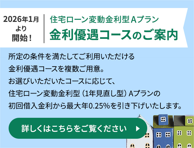 2026年1月より開始！住宅ローン変動金利型Aプラン金利優遇コースのご案内 所定の条件を満たしてご利用いただける金利優遇コースを複数ご用意。お選びいただいたコースに応じて、住宅ローン変動金利型（1年見直し型）Aプランの初回借入金利から最大年0.25％を引き下げいたします。詳しくはこちらをご覧ください