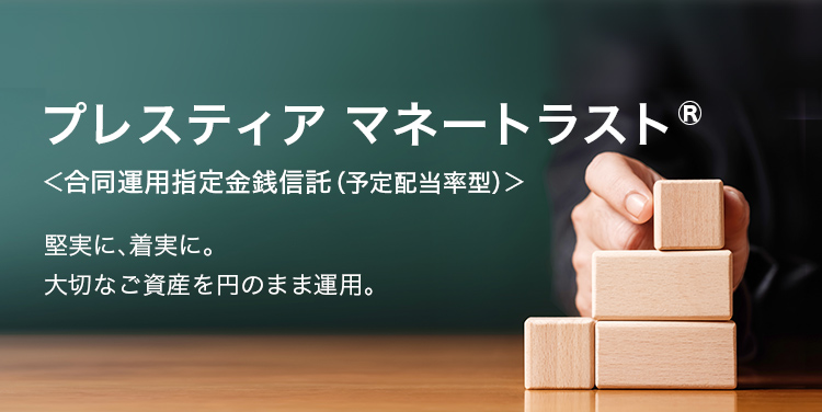 プレスティア マネートラスト® <合同運用指定金銭信託(予定配当率型)> 堅実に、着実に。 大切なご資産を円のまま運用。