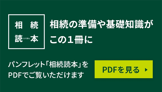 相続読本 相続の準備や基礎知識がこの1冊に パンフレット「相続読本」をPDFでご覧いただけます PDFを見る