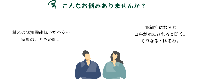 こんなお悩みありませんか？ 将来の認知機能低下が不安…家族のことも心配。 認知症になると口座が凍結されると聞く。そうなると困るわ。