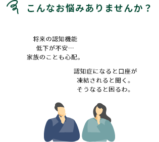 こんなお悩みありませんか？ 将来の認知機能低下が不安…家族のことも心配。 認知症になると口座が凍結されると聞く。そうなると困るわ。