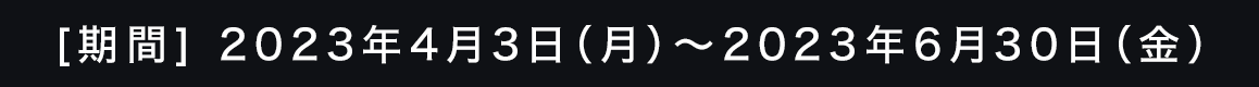 [期間]2023年4月3日（月）～2023年6月30日（金）