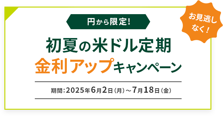 お見逃しなく！ 円から限定 初夏の米ドル定期金利アップキャンペーン 期間：2025年6月2日（月）～2025年7月18日（金）