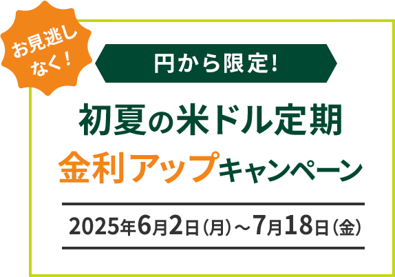 お見逃しなく！ 円から限定 初夏の米ドル定期金利アップキャンペーン 期間：2025年6月2日（月）～2025年7月18日（金）