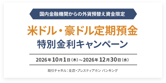 国内金融機関からの外貨預替え資金限定 米ドル・豪ドル定期預金 特別金利キャンペーン 2026年10月1日（木）〜2026年12月30日（水） 取引チャネル：支店・プレスティアホン バンキング