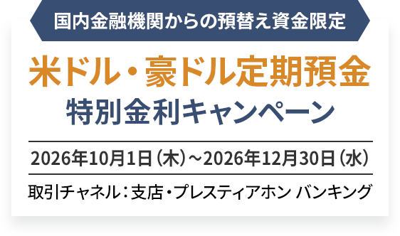 国内金融機関からの外貨預替え資金限定 米ドル・豪ドル定期預金 特別金利キャンペーン 2026年10月1日（木）〜2026年12月30日（水） 取引チャネル：支店・プレスティアホン バンキング