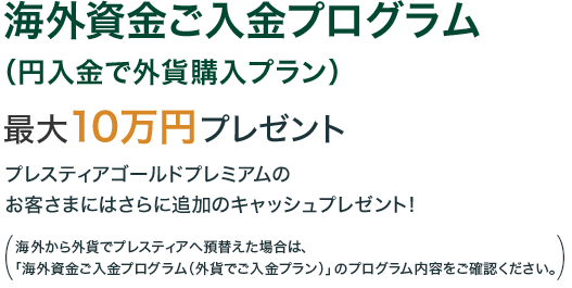 海外資金ご入金プログラム（円入金で外貨購入プラン） 最大で10万円プレゼント プレスティアゴールドプレミアムのお客さまにはさらに追加のキャッシュプレゼント！ （海外から外貨でプレスティアへ預替えた場合は、「海外資金ご入金プログラム（外貨でご入金プラン）」のプログラム内容をご確認ください。）